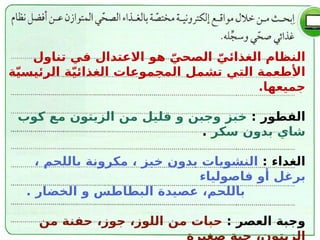 ّ‫الصحي‬ ّ‫الغذائي‬ ‫النظام‬
‫هو‬
‫تناول‬ ‫في‬ ‫االعتدال‬
‫ة‬ّ‫ي‬‫الرئيس‬ ‫ة‬ّ‫ي‬‫الغذائ‬ ‫المجموعات‬ ‫تشمل‬ ‫التي‬ ‫األطعمة‬
‫جميعها‬
.
: ‫الفطور‬
‫و‬ ‫وجبن‬ ‫خبز‬
‫كوب‬ ‫مع‬ ‫الزيتون‬ ‫من‬ ‫قليل‬
‫سكر‬ ‫بدون‬ ‫شاي‬
.
: ‫الغداء‬
، ‫باللحم‬ ‫مكرونة‬ ، ‫خبز‬ ‫بدون‬ ‫النشويات‬
‫فاصولياء‬ ‫أو‬ ‫برغل‬
‫و‬ ‫البطاطس‬ ‫عصيدة‬ ،‫باللحم‬
. ‫الخضار‬
: ‫العصر‬ ‫وجبة‬
‫من‬ ‫حبات‬
‫من‬ ‫حفنة‬ ،‫جوز‬ ،‫اللوز‬
 