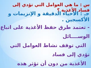 ‫اتباع‬ ‫على‬ ‫األغذية‬ ‫حفظ‬ ‫طرق‬ ‫تعتمد‬ -
‫الوس‬
‫ــــا‬
‫ئل‬
‫التي‬ ‫العوامل‬ ‫نشاط‬ ‫توقف‬ ‫التي‬
‫فساد‬ ‫إلى‬ ‫تؤدي‬
‫هذه‬ ‫تؤثر‬ ‫أن‬ ‫دون‬ ‫من‬ ‫األغذية‬
‫إلى‬ ‫تؤدي‬ ‫التي‬ ‫العوامل‬ ‫هي‬ ‫ما‬ : ‫س‬
‫؟‬ ‫األغذية‬ ‫فساد‬
‫و‬ ‫اإلنزيمات‬ ‫و‬ ‫الدقيقة‬ ‫األحياء‬ : ‫جـ‬
. ‫األكسجين‬
 