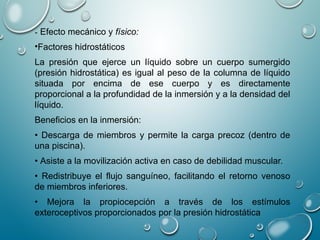 - Efecto mecánico y físico:
•Factores hidrostáticos
La presión que ejerce un líquido sobre un cuerpo sumergido
(presión hidrostática) es igual al peso de la columna de líquido
situada por encima de ese cuerpo y es directamente
proporcional a la profundidad de la inmersión y a la densidad del
líquido.
Beneficios en la inmersión:
• Descarga de miembros y permite la carga precoz (dentro de
una piscina).
• Asiste a la movilización activa en caso de debilidad muscular.
• Redistribuye el flujo sanguíneo, facilitando el retorno venoso
de miembros inferiores.
• Mejora la propiocepción a través de los estímulos
exteroceptivos proporcionados por la presión hidrostática
 
