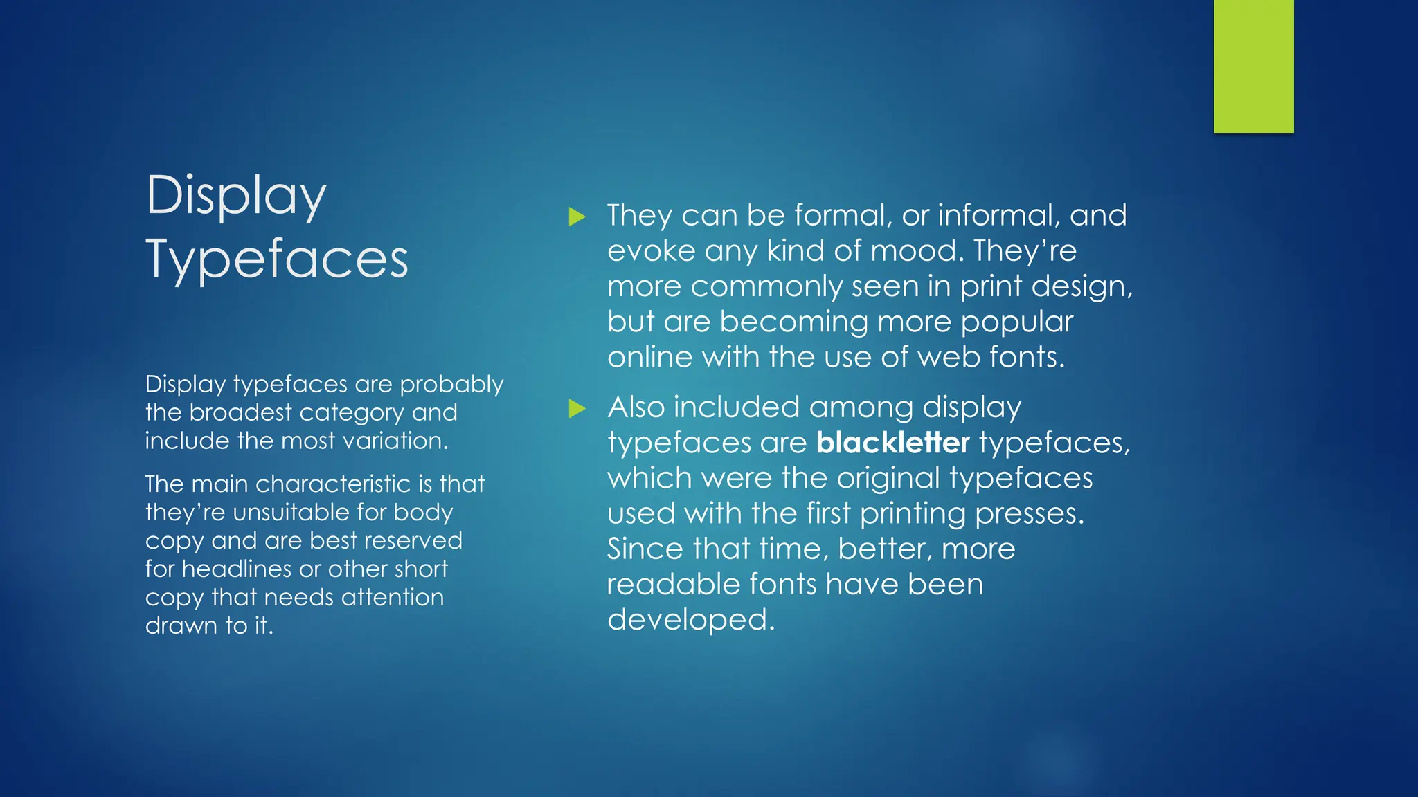Display
Typefaces
 They can be formal, or informal, and
evoke any kind of mood. They’re
more commonly seen in print design,
but are becoming more popular
online with the use of web fonts.
 Also included among display
typefaces are blackletter typefaces,
which were the original typefaces
used with the first printing presses.
Since that time, better, more
readable fonts have been
developed.
Display typefaces are probably
the broadest category and
include the most variation.
The main characteristic is that
they’re unsuitable for body
copy and are best reserved
for headlines or other short
copy that needs attention
drawn to it.
 