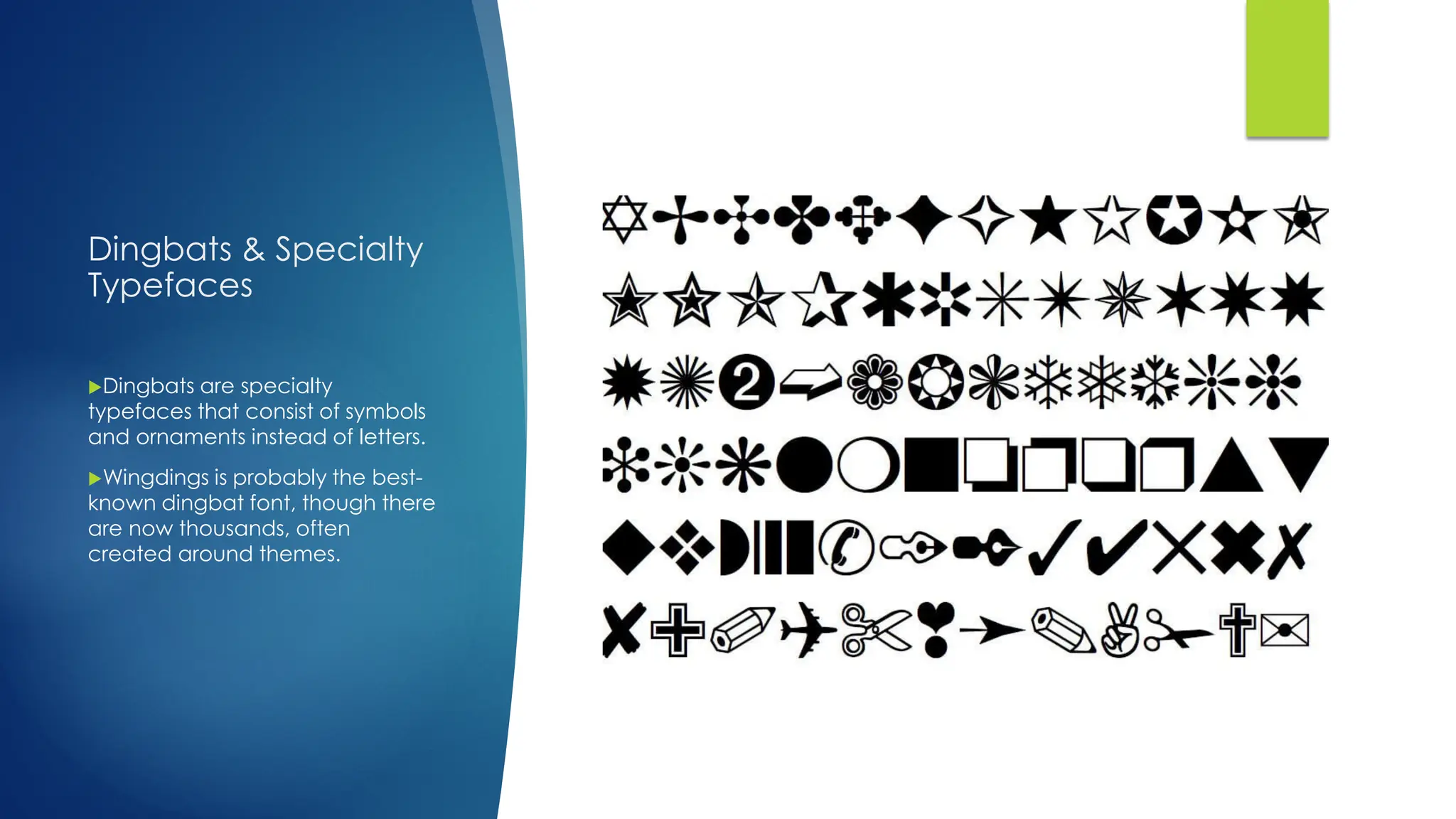 Dingbats & Specialty
Typefaces
Dingbats are specialty
typefaces that consist of symbols
and ornaments instead of letters.
Wingdings is probably the best-
known dingbat font, though there
are now thousands, often
created around themes.
 