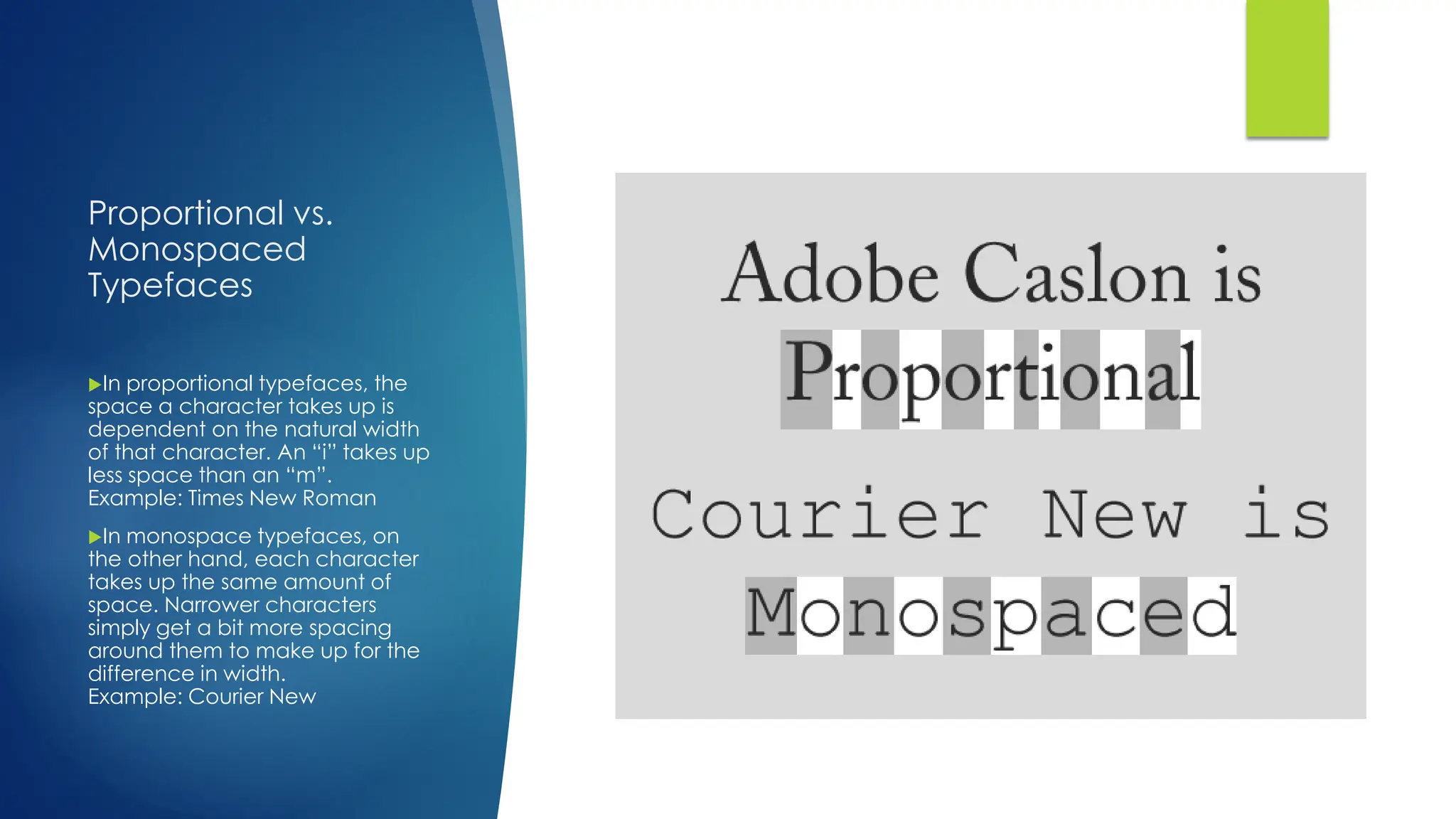 Proportional vs.
Monospaced
Typefaces
In proportional typefaces, the
space a character takes up is
dependent on the natural width
of that character. An “i” takes up
less space than an “m”.
Example: Times New Roman
In monospace typefaces, on
the other hand, each character
takes up the same amount of
space. Narrower characters
simply get a bit more spacing
around them to make up for the
difference in width.
Example: Courier New
 