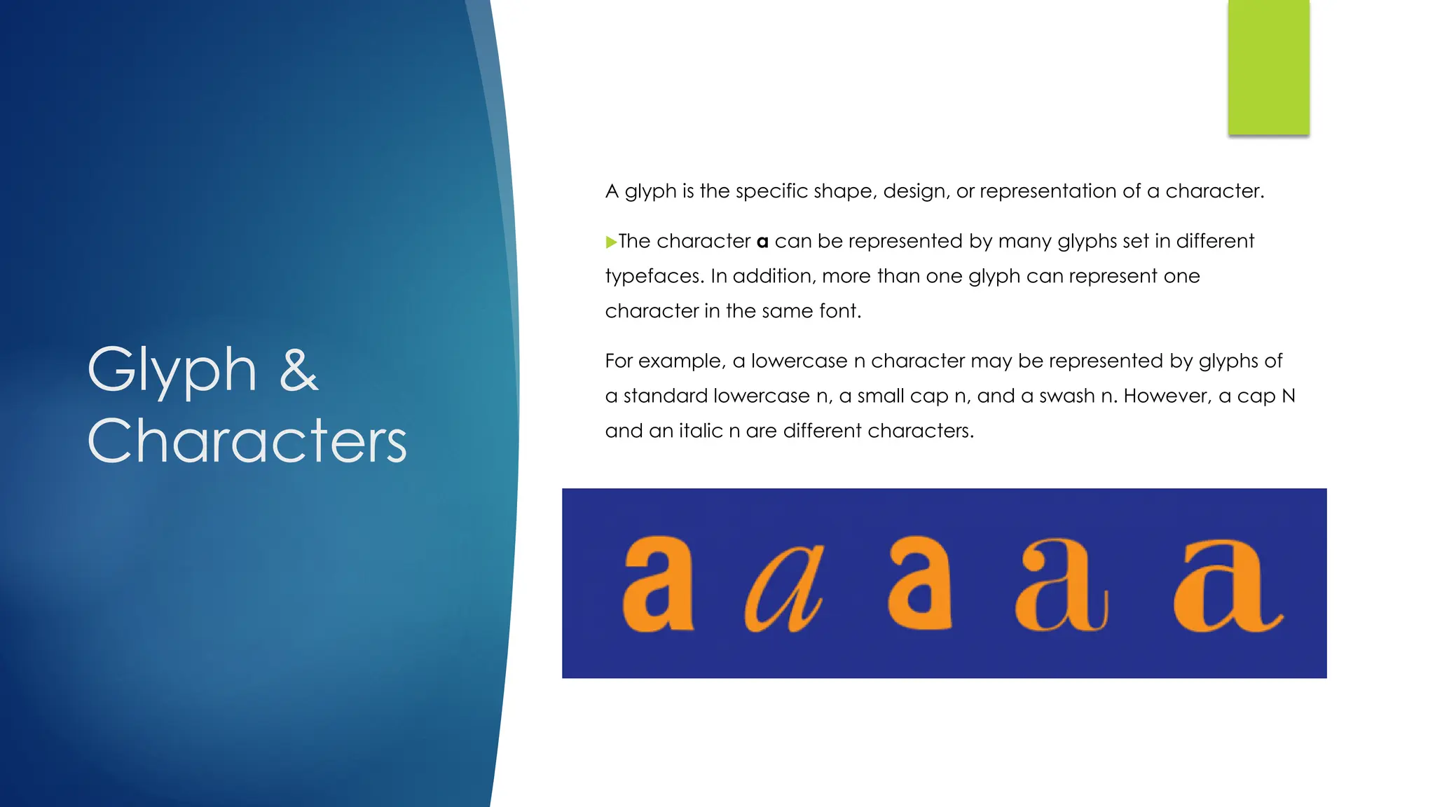 Glyph &
Characters
A glyph is the specific shape, design, or representation of a character.
The character a can be represented by many glyphs set in different
typefaces. In addition, more than one glyph can represent one
character in the same font.
For example, a lowercase n character may be represented by glyphs of
a standard lowercase n, a small cap n, and a swash n. However, a cap N
and an italic n are different characters.
 