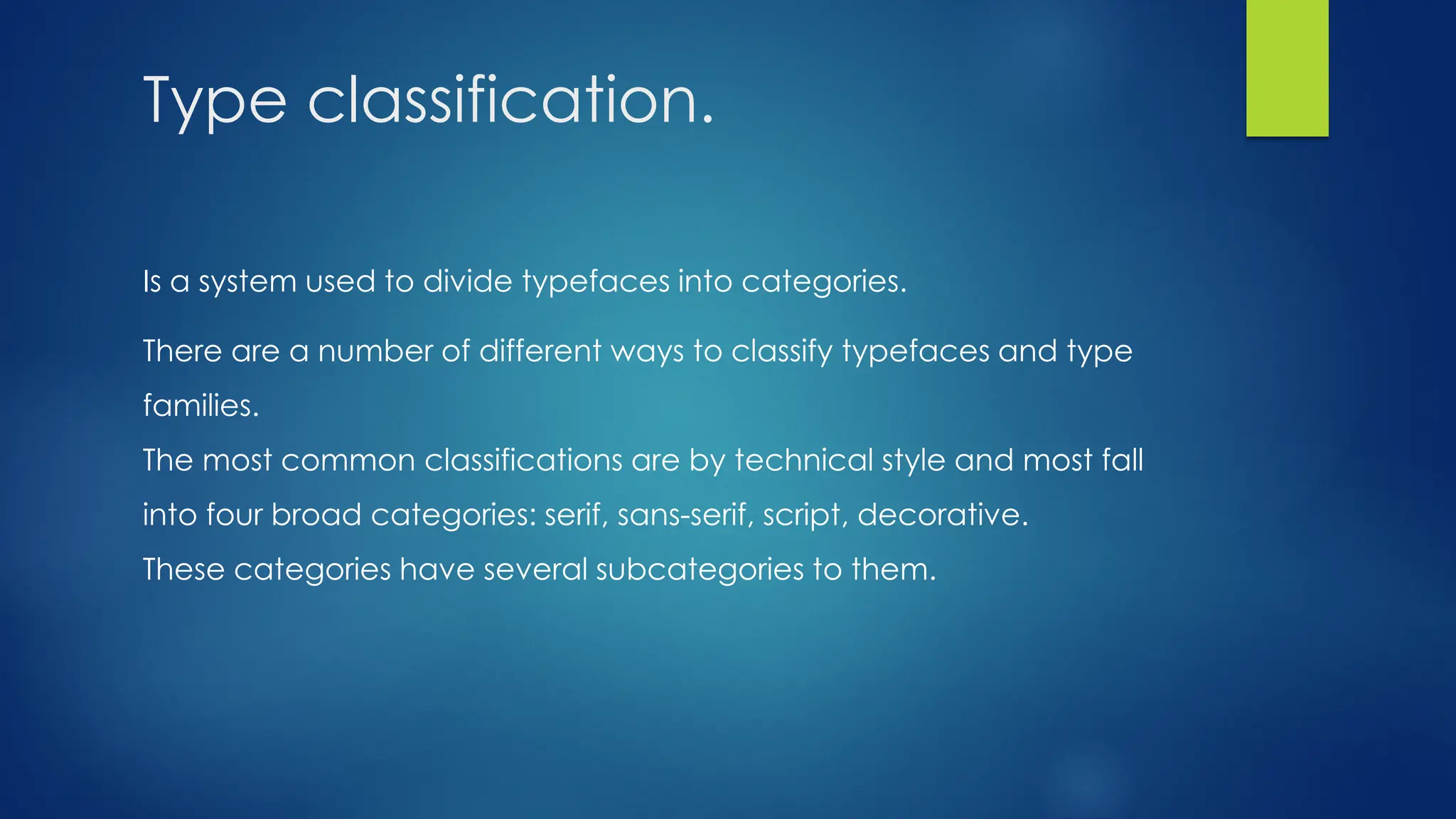Type classification.
Is a system used to divide typefaces into categories.
There are a number of different ways to classify typefaces and type
families.
The most common classifications are by technical style and most fall
into four broad categories: serif, sans-serif, script, decorative.
These categories have several subcategories to them.
 
