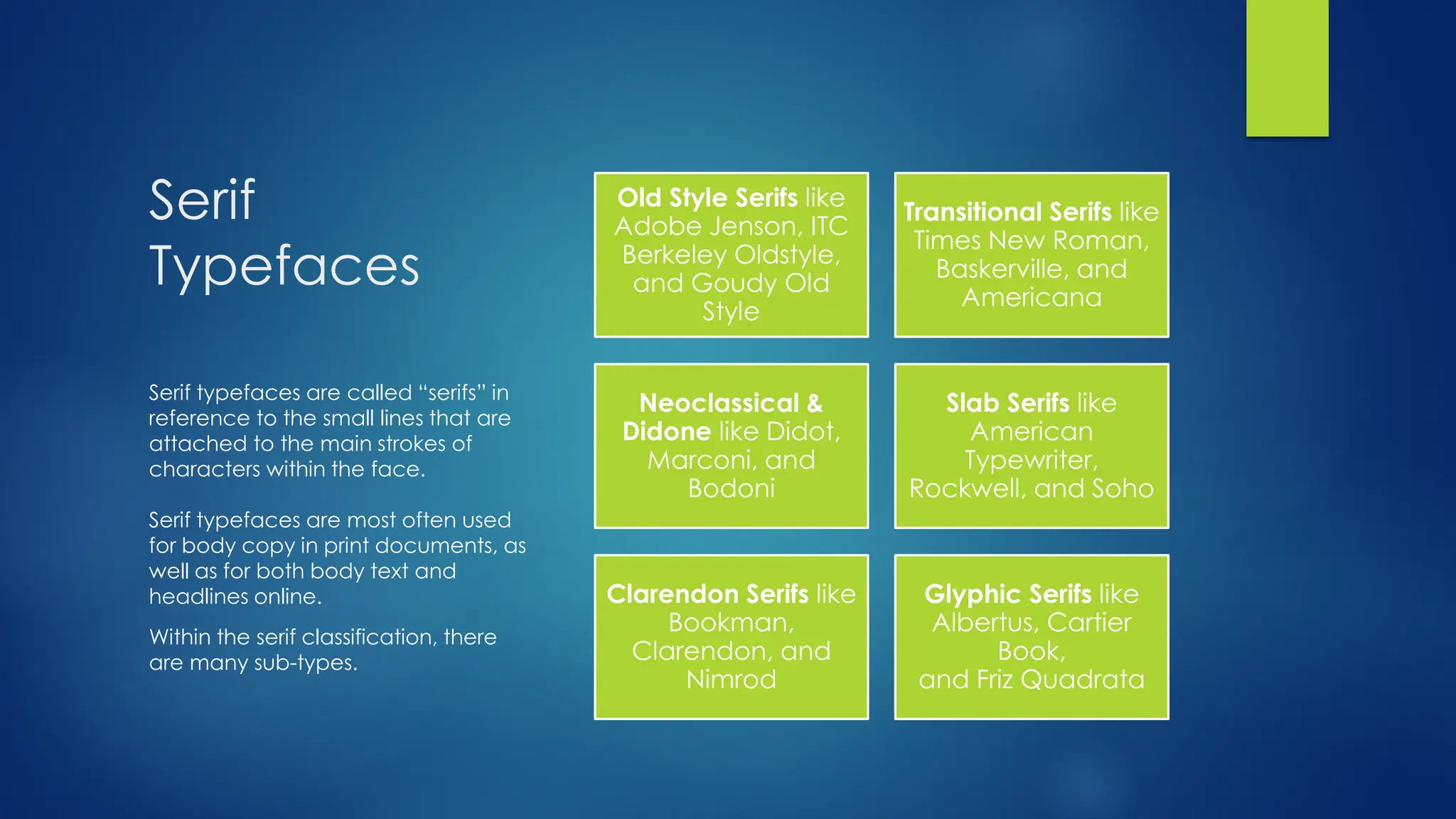 Serif
Typefaces
Old Style Serifs like
Adobe Jenson, ITC
Berkeley Oldstyle,
and Goudy Old
Style
Transitional Serifs like
Times New Roman,
Baskerville, and
Americana
Neoclassical &
Didone like Didot,
Marconi, and
Bodoni
Slab Serifs like
American
Typewriter,
Rockwell, and Soho
Clarendon Serifs like
Bookman,
Clarendon, and
Nimrod
Glyphic Serifs like
Albertus, Cartier
Book,
and Friz Quadrata
Serif typefaces are called “serifs” in
reference to the small lines that are
attached to the main strokes of
characters within the face.
Serif typefaces are most often used
for body copy in print documents, as
well as for both body text and
headlines online.
Within the serif classification, there
are many sub-types.
 