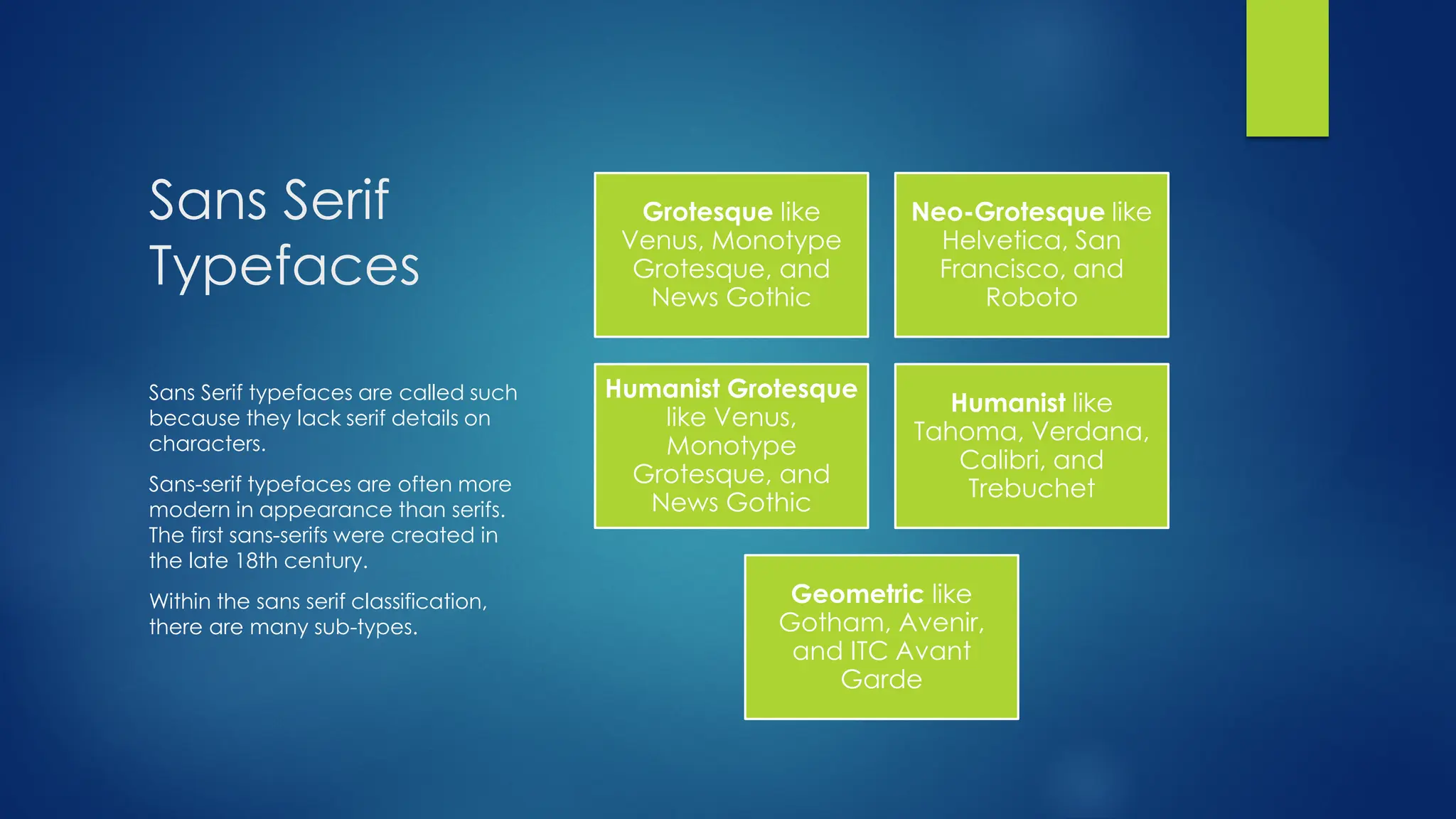 Sans Serif
Typefaces
Grotesque like
Venus, Monotype
Grotesque, and
News Gothic
Neo-Grotesque like
Helvetica, San
Francisco, and
Roboto
Humanist Grotesque
like Venus,
Monotype
Grotesque, and
News Gothic
Humanist like
Tahoma, Verdana,
Calibri, and
Trebuchet
Geometric like
Gotham, Avenir,
and ITC Avant
Garde
Sans Serif typefaces are called such
because they lack serif details on
characters.
Sans-serif typefaces are often more
modern in appearance than serifs.
The first sans-serifs were created in
the late 18th century.
Within the sans serif classification,
there are many sub-types.
 