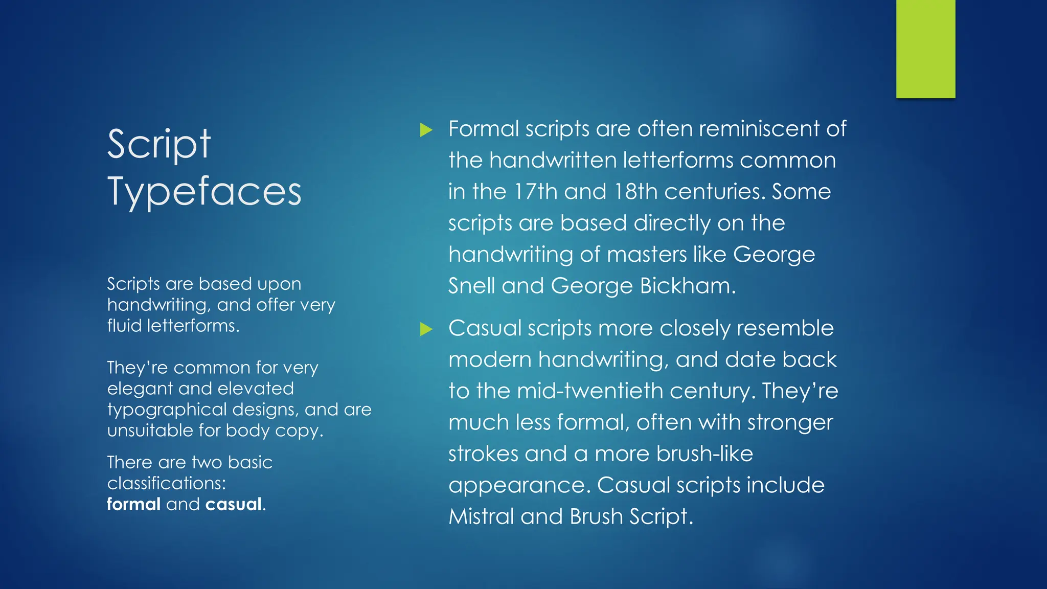 Script
Typefaces
 Formal scripts are often reminiscent of
the handwritten letterforms common
in the 17th and 18th centuries. Some
scripts are based directly on the
handwriting of masters like George
Snell and George Bickham.
 Casual scripts more closely resemble
modern handwriting, and date back
to the mid-twentieth century. They’re
much less formal, often with stronger
strokes and a more brush-like
appearance. Casual scripts include
Mistral and Brush Script.
Scripts are based upon
handwriting, and offer very
fluid letterforms.
They’re common for very
elegant and elevated
typographical designs, and are
unsuitable for body copy.
There are two basic
classifications:
formal and casual.
 