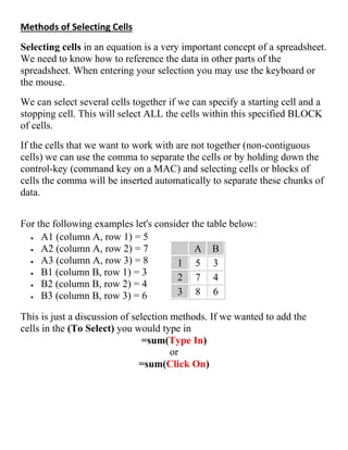 Methods of Selecting Cells
Selecting cells in an equation is a very important concept of a spreadsheet.
We need to know how to reference the data in other parts of the
spreadsheet. When entering your selection you may use the keyboard or
the mouse.
We can select several cells together if we can specify a starting cell and a
stopping cell. This will select ALL the cells within this specified BLOCK
of cells.
If the cells that we want to work with are not together (non-contiguous
cells) we can use the comma to separate the cells or by holding down the
control-key (command key on a MAC) and selecting cells or blocks of
cells the comma will be inserted automatically to separate these chunks of
data.
For the following examples let's consider the table below:
 A1 (column A, row 1) = 5
 A2 (column A, row 2) = 7
 A3 (column A, row 3) = 8
 B1 (column B, row 1) = 3
 B2 (column B, row 2) = 4
 B3 (column B, row 3) = 6
A B
1 5 3
2 7 4
3 8 6
This is just a discussion of selection methods. If we wanted to add the
cells in the (To Select) you would type in
=sum(Type In)
or
=sum(Click On)
 