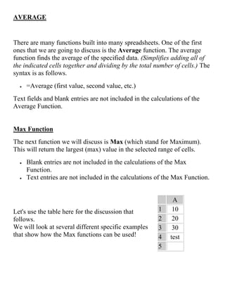 AVERAGE
There are many functions built into many spreadsheets. One of the first
ones that we are going to discuss is the Average function. The average
function finds the average of the specified data. (Simplifies adding all of
the indicated cells together and dividing by the total number of cells.) The
syntax is as follows.
 =Average (first value, second value, etc.)
Text fields and blank entries are not included in the calculations of the
Average Function.
Max Function
The next function we will discuss is Max (which stand for Maximum).
This will return the largest (max) value in the selected range of cells.
 Blank entries are not included in the calculations of the Max
Function.
 Text entries are not included in the calculations of the Max Function.
Let's use the table here for the discussion that
follows.
We will look at several different specific examples
that show how the Max functions can be used!
A
1 10
2 20
3 30
4 test
5
 