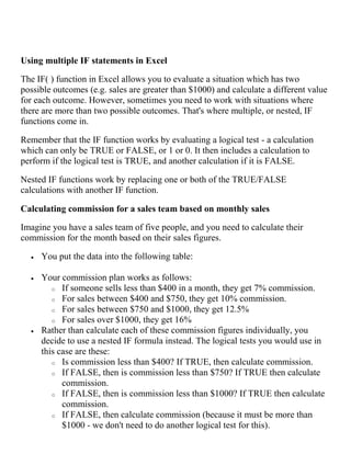 Using multiple IF statements in Excel
The IF( ) function in Excel allows you to evaluate a situation which has two
possible outcomes (e.g. sales are greater than $1000) and calculate a different value
for each outcome. However, sometimes you need to work with situations where
there are more than two possible outcomes. That's where multiple, or nested, IF
functions come in.
Remember that the IF function works by evaluating a logical test - a calculation
which can only be TRUE or FALSE, or 1 or 0. It then includes a calculation to
perform if the logical test is TRUE, and another calculation if it is FALSE.
Nested IF functions work by replacing one or both of the TRUE/FALSE
calculations with another IF function.
Calculating commission for a sales team based on monthly sales
Imagine you have a sales team of five people, and you need to calculate their
commission for the month based on their sales figures.
 You put the data into the following table:
 Your commission plan works as follows:
o If someone sells less than $400 in a month, they get 7% commission.
o For sales between $400 and $750, they get 10% commission.
o For sales between $750 and $1000, they get 12.5%
o For sales over $1000, they get 16%
 Rather than calculate each of these commission figures individually, you
decide to use a nested IF formula instead. The logical tests you would use in
this case are these:
o Is commission less than $400? If TRUE, then calculate commission.
o If FALSE, then is commission less than $750? If TRUE then calculate
commission.
o If FALSE, then is commission less than $1000? If TRUE then calculate
commission.
o If FALSE, then calculate commission (because it must be more than
$1000 - we don't need to do another logical test for this).
 
