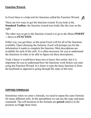 Function Wizard.
In Excel there is a help tool for functions called the Function Wizard.
There are two ways to get the function wizard. If you look at the
Standard Toolbar, the function wizard icon looks like the icon on the
right.
The other way to get to the function wizard is to go to the Menu INSERT
-- down to FUNCTION.
Either way you get there, at this point Excel will list all of the functions
available. Upon choosing the function, Excel will prompt you for the
information it needs to complete the function. Mini descriptions are
available for each of the cells. It is often necessary for you to understand
the functions in order to be able to figure out these descriptions.
Yeah, I know it would have been nice to know this earlier, but it is
important for you to understand how the functions work before you start
using the Function Wizard. It is faster to type the basic function in from
the keyboard as opposed to going through the steps of this tool.
COPYING FORMULAS
Sometimes when we enter a formula, we need to repeat the same formula
for many different cells. In the spreadsheet we can use the copy and paste
command. The cell locations in the formula are pasted relative to the
position we Copy them from.
 