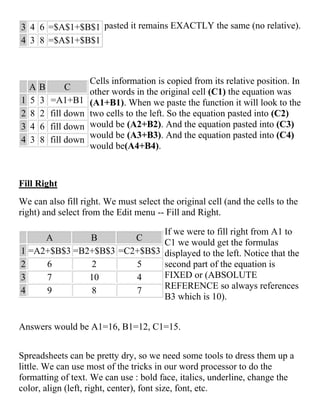 3 4 6 =$A$1+$B$1
4 3 8 =$A$1+$B$1
pasted it remains EXACTLY the same (no relative).
A B C
1 5 3 =A1+B1
2 8 2 fill down
3 4 6 fill down
4 3 8 fill down
Cells information is copied from its relative position. In
other words in the original cell (C1) the equation was
(A1+B1). When we paste the function it will look to the
two cells to the left. So the equation pasted into (C2)
would be (A2+B2). And the equation pasted into (C3)
would be (A3+B3). And the equation pasted into (C4)
would be(A4+B4).
Fill Right
We can also fill right. We must select the original cell (and the cells to the
right) and select from the Edit menu -- Fill and Right.
A B C
1 =A2+$B$3 =B2+$B$3 =C2+$B$3
2 6 2 5
3 7 10 4
4 9 8 7
If we were to fill right from A1 to
C1 we would get the formulas
displayed to the left. Notice that the
second part of the equation is
FIXED or (ABSOLUTE
REFERENCE so always references
B3 which is 10).
Answers would be A1=16, B1=12, C1=15.
Spreadsheets can be pretty dry, so we need some tools to dress them up a
little. We can use most of the tricks in our word processor to do the
formatting of text. We can use : bold face, italics, underline, change the
color, align (left, right, center), font size, font, etc.
 