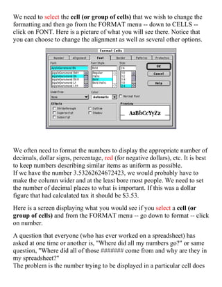 We need to select the cell (or group of cells) that we wish to change the
formatting and then go from the FORMAT menu -- down to CELLS --
click on FONT. Here is a picture of what you will see there. Notice that
you can choose to change the alignment as well as several other options.
We often need to format the numbers to display the appropriate number of
decimals, dollar signs, percentage, red (for negative dollars), etc. It is best
to keep numbers describing similar items as uniform as possible.
If we have the number 3.53262624672423, we would probably have to
make the column wider and at the least bore most people. We need to set
the number of decimal places to what is important. If this was a dollar
figure that had calculated tax it should be $3.53.
Here is a screen displaying what you would see if you select a cell (or
group of cells) and from the FORMAT menu -- go down to format -- click
on number.
A question that everyone (who has ever worked on a spreadsheet) has
asked at one time or another is, "Where did all my numbers go?" or same
question, "Where did all of those ####### come from and why are they in
my spreadsheet?"
The problem is the number trying to be displayed in a particular cell does
 