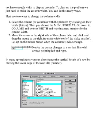 not have enough width to display properly. To clear up the problem we
just need to make the column wider. You can do this many ways.
Here are two ways to change the column width
1. Select the column (or columns) with the problem by clicking on their
labels (letters). Then you choose the MENU FORMAT. Go down to
COLUMN and over to WIDTH and type in a new number for the
column width.
2. Move the arrow to the right side of the column label and click and
drag the mouse to the right (to make wider) or left (to make smaller).
Let up on the mouse button when the column is wide enough.
Notice the cursor changes to a vertical line with
arrows pointing left and right.
In many spreadsheets you can also change the vertical height of a row by
moving the lower edge of the row title (number).
 