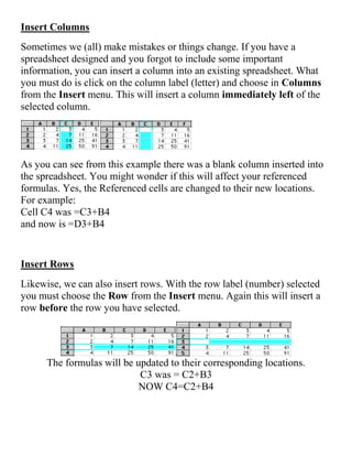 Insert Columns
Sometimes we (all) make mistakes or things change. If you have a
spreadsheet designed and you forgot to include some important
information, you can insert a column into an existing spreadsheet. What
you must do is click on the column label (letter) and choose in Columns
from the Insert menu. This will insert a column immediately left of the
selected column.
As you can see from this example there was a blank column inserted into
the spreadsheet. You might wonder if this will affect your referenced
formulas. Yes, the Referenced cells are changed to their new locations.
For example:
Cell C4 was =C3+B4
and now is =D3+B4
Insert Rows
Likewise, we can also insert rows. With the row label (number) selected
you must choose the Row from the Insert menu. Again this will insert a
row before the row you have selected.
The formulas will be updated to their corresponding locations.
C3 was = C2+B3
NOW C4=C2+B4
 