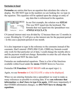 Formulas in Excel
Formulas are entries that have an equation that calculates the value to
display. We DO NOT type in the numbers we are looking for; we type in
the equation. This equation will be updated upon the change or entry of
any data that is referenced in the equation.
In our first example, the solution was $252.61
This was NOT typed into the keyboard. The
formula that was typed into the spreadsheet was:
=PMT(C4/12,C5,-C3)
C4 (annual interest rate) was divided by 12 because there are 12 months in
a year. Dividing by 12 will give us the interest rate for the payment period
- in this case a payment period of one month.
It is also important to type in the reference to the constants instead of the
constants. Had I entered =PMT(.096/12,60,-12000) my formula would
only work for that particular set of data. I could change the months above
and the payment would not change. Remember to enter the cell where the
data is stored and NOT the data itself.
Formulas are mathematical equations. There is a list of the functions
available within Excel under the menu INSERT down to Function.
Formulas OR Functions MUST BEGIN with an equal sign (=).
Again, we use formulas to CALCULATE a value to be displayed.
When we are entering formulas into a spreadsheet we want to make as
many references as possible to existing data. If we can reference that
information we don't have to type it in again. AND more importantly if
that OTHER information changes, we DO-NOT have to change the
equations.
 