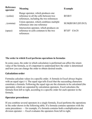 Reference
operator
Meaning Example
: (colon)
Range operator, which produces one
reference to all the cells between two
references, including the two references
B5:B15
, (comma)
Union operator, which combines multiple
references into one reference
SUM(B5:B15,D5:D15)
(space)
Intersection operator, which produces on
reference to cells common to the two
references
B7:D7 C6:C8
The order in which Excel performs operations in formulas
In some cases, the order in which calculation is performed can affect the return
value of the formula, so it's important to understand how the order is determined
and how you can change the order to obtain desired results.
Calculation order
Formulas calculate values in a specific order. A formula in Excel always begins
with an equal sign (=). The equal sign tells Excel that the succeeding characters
constitute a formula. Following the equal sign are the elements to be calculated (the
operands), which are separated by calculation operators. Excel calculates the
formula from left to right, according to a specific order for each operator in the
formula.
Operator precedence
If you combine several operators in a single formula, Excel performs the operations
in the order shown in the following table. If a formula contains operators with the
same precedence — for example, if a formula contains both a multiplication and
division operator — Excel evaluates the operators from left to right.
 