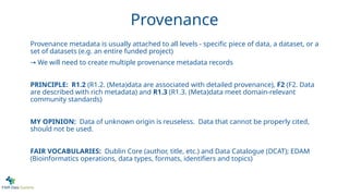Provenance
Provenance metadata is usually attached to all levels - specific piece of data, a dataset, or a
set of datasets (e.g. an entire funded project)
→ We will need to create multiple provenance metadata records
PRINCIPLE: R1.2 (R1.2. (Meta)data are associated with detailed provenance), F2 (F2. Data
are described with rich metadata) and R1.3 (R1.3. (Meta)data meet domain-relevant
community standards)
MY OPINION: Data of unknown origin is reuseless. Data that cannot be properly cited,
should not be used.
FAIR VOCABULARIES: Dublin Core (author, title, etc.) and Data Catalogue (DCAT); EDAM
(Bioinformatics operations, data types, formats, identifiers and topics)
 