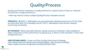 Quality/Process
Quality and Process metadata is usually attached to a specific piece of data or a dataset
arising from a single process/run
→ We may need to create multiple Quality/Process metadata records
PRINCIPLE: R1.2 (R1.2. (Meta)data are associated with detailed provenance), F2 (F2. Data
are described with rich metadata) and R1.3 (R1.3. (Meta)data meet domain-relevant
community standards)
MY OPINION: Where possible/relevant, quality measures should be made available to
allow assessment of the conformity of a dataset (e.g. is there an ISO standard? A Data Seal
of Approval? etc.)
FAIR VOCABULARIES: Image and Data Quality Assessment Ontology:
http://bioportal.bioontology.org/ontologies/IDQA; Data Quality Ontology -
https://www.ncbi.nlm.nih.gov/pmc/articles/PMC4817336/
 