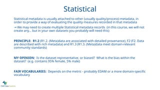Statistical
Statistical metadata is usually attached to other (usually quality/process) metadata, in
order to provide a way of evaluating the quality measures recorded in that metadata
→ We may need to create multiple Statistical metadata records (in this course, we will not
create any… but in your own datasets you probably will need this)
PRINCIPLE: R1.2 (R1.2. (Meta)data are associated with detailed provenance), F2 (F2. Data
are described with rich metadata) and R1.3 (R1.3. (Meta)data meet domain-relevant
community standards)
MY OPINION: Is the dataset representative, or biased? What is the bias within the
dataset? (e.g. contains 95% female, 5% male)
FAIR VOCABULARIES: Depends on the metric - probably EDAM or a more domain-specific
vocabulary
 