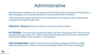 Administrative
Administrative metadata is (in my experience) most frequently associated with datasets or
data catalogues, e.g. dealing with who has access under what conditions.
→ We will need to create Administrative metadata at the catalogue and/or dataset level
(though these might be identical)
PRINCIPLE: Mostly R’s (license, citation), and the A’s (authorization)
MY OPINION: You must not use data that does not have a license, period! You must not
use data that you cannot cite. FAIR requires that the process by which you may become
authorized to obtain data is explicit - no exceptions.
FAIR VOCABULARIES: Dublin Core (‘format’) and Data Catalogue (DCAT) have fields
related to the license; There is some work (ongoing) related to Consent ontologies.
 