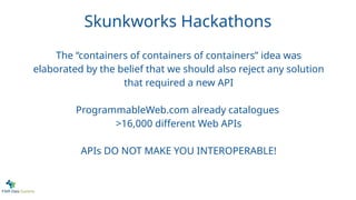 Skunkworks Hackathons
The “containers of containers of containers” idea was
elaborated by the belief that we should also reject any solution
that required a new API
ProgrammableWeb.com already catalogues
>16,000 different Web APIs
APIs DO NOT MAKE YOU INTEROPERABLE!
 