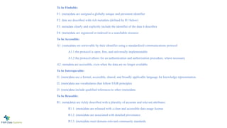 To be Findable:
F1. (meta)data are assigned a globally unique and persistent identifier
F2. data are described with rich metadata (defined by R1 below)
F3. metadata clearly and explicitly include the identifier of the data it describes
F4. (meta)data are registered or indexed in a searchable resource
To be Accessible:
A1. (meta)data are retrievable by their identifier using a standardized communications protocol
A1.1 the protocol is open, free, and universally implementable
A1.2 the protocol allows for an authentication and authorization procedure, where necessary
A2. metadata are accessible, even when the data are no longer available
To be Interoperable:
I1. (meta)data use a formal, accessible, shared, and broadly applicable language for knowledge representation.
I2. (meta)data use vocabularies that follow FAIR principles
I3. (meta)data include qualified references to other (meta)data
To be Reusable:
R1. meta(data) are richly described with a plurality of accurate and relevant attributes
R1.1. (meta)data are released with a clear and accessible data usage license
R1.2. (meta)data are associated with detailed provenance
R1.3. (meta)data meet domain-relevant community standards
 