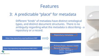 Features
PrimaryTopic: record 1A445
Record Metadata...
DATA - format 1
DATA - format 2
Different “kinds” of metadata have distinct ontological
types, and distinct document structures. There is no
ambiguity regarding what the metadata is describing - a
repository or a record.
Repository metadata
3: A predictable “place” for metadata
http://my.repository.org/mydataset/ABC
http://my.repository.org/mydataset/ABC/URL3
 
