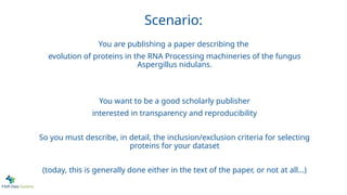 Scenario:
You are publishing a paper describing the
evolution of proteins in the RNA Processing machineries of the fungus
Aspergillus nidulans.
You want to be a good scholarly publisher
interested in transparency and reproducibility
So you must describe, in detail, the inclusion/exclusion criteria for selecting
proteins for your dataset
(today, this is generally done either in the text of the paper, or not at all...)
 