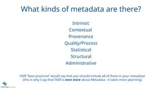 What kinds of metadata are there?
FAIR “best-practices” would say that you should include all of these in your metadata!
(this is why I say that FAIR is even more about Metadata - it takes more planning)
Intrinsic
Contextual
Provenance
Quality/Process
Statistical
Structural
Administrative
 