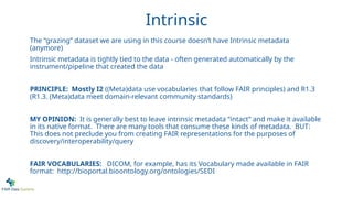Intrinsic
The “grazing” dataset we are using in this course doesn’t have Intrinsic metadata
(anymore)
Intrinsic metadata is tightly tied to the data - often generated automatically by the
instrument/pipeline that created the data
PRINCIPLE: Mostly I2 ((Meta)data use vocabularies that follow FAIR principles) and R1.3
(R1.3. (Meta)data meet domain-relevant community standards)
MY OPINION: It is generally best to leave intrinsic metadata “intact” and make it available
in its native format. There are many tools that consume these kinds of metadata. BUT:
This does not preclude you from creating FAIR representations for the purposes of
discovery/interoperability/query
FAIR VOCABULARIES: DICOM, for example, has its Vocabulary made available in FAIR
format: http://bioportal.bioontology.org/ontologies/SEDI
 