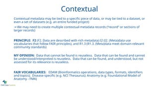 Contextual
Contextual metadata may be tied to a specific piece of data, or may be tied to a dataset, or
even a set of datasets (e.g. an entire funded project)
→ We may need to create multiple contextual metadata records (“record” or sections of
larger records)
PRINCIPLE: F2 (F2. Data are described with rich metadata) I2 (I2. (Meta)data use
vocabularies that follow FAIR principles), and R1.3 (R1.3. (Meta)data meet domain-relevant
community standards)
MY OPINION: Data that cannot be found is reuseless. Data that can be found and cannot
be understood/interpreted is reuseless. Data that can be found, and understood, but not
assessed for its relevance is reuseless.
FAIR VOCABULARIES: EDAM (Bioinformatics operations, data types, formats, identifiers
and topics); Disease-specific (e.g. NCI Thesaurus); Anatomy (e.g. Foundational Model of
Anatomy - FMA)
 