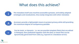 The metadata itself uses machine-accessible syntaxes, and widely adopted
ontologies and vocabularies, thus easily integrates with other metadata
Accessors provide a lightweight means to protect privacy while still providing
the maximum degree of transparency possible
Can be static, or dynamic. i.e. we can provide template file(s) that are edited
in Notepad, then published together with the data; or these files can be
dynamically generated from code (e.g. layered on a database server)
I
A
+
What does this achieve?
 