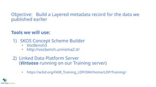 Objective: Build a Layered metadata record for the data we
published earlier
Tools we will use:
1) SKOS Concept Scheme Builder
• VocBench3
• http://vocbench.uniroma2.it/
2) Linked Data Platform Server
(Virtuoso running on our Training server)
• https://w3id.org/FAIR_Training_LDP/DAV/home/LDP/Training/
 