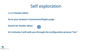 Self exploration
Install Header Editor
Go to your browser’s Extensions/Plugins page
Search for Header Editor
In 5 minutes I will walk you through the configuration process “live”
 