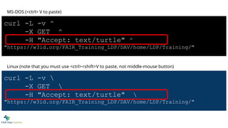 curl -L -v ^
-X GET ^
-H "Accept: text/turtle" ^
"https://w3id.org/FAIR_Training_LDP/DAV/home/LDP/Training/"
MS-DOS (<ctrl> V to paste)
curl -L -v 
-X GET 
-H "Accept: text/turtle" 
"https://w3id.org/FAIR_Training_LDP/DAV/home/LDP/Training/"
Linux (note that you must use <ctrl><shift>V to paste, not middle-mouse button)
 