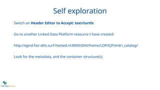 Self exploration
Switch on Header Editor to Accept: text/turtle
Go to another Linked Data Platform resource I have created:
http://ejprd.fair-dtls.surf-hosted.nl:8890/DAV/home/LDP/EJP/erdri_catalog/
Look for the metadata, and the container structure(s)
 