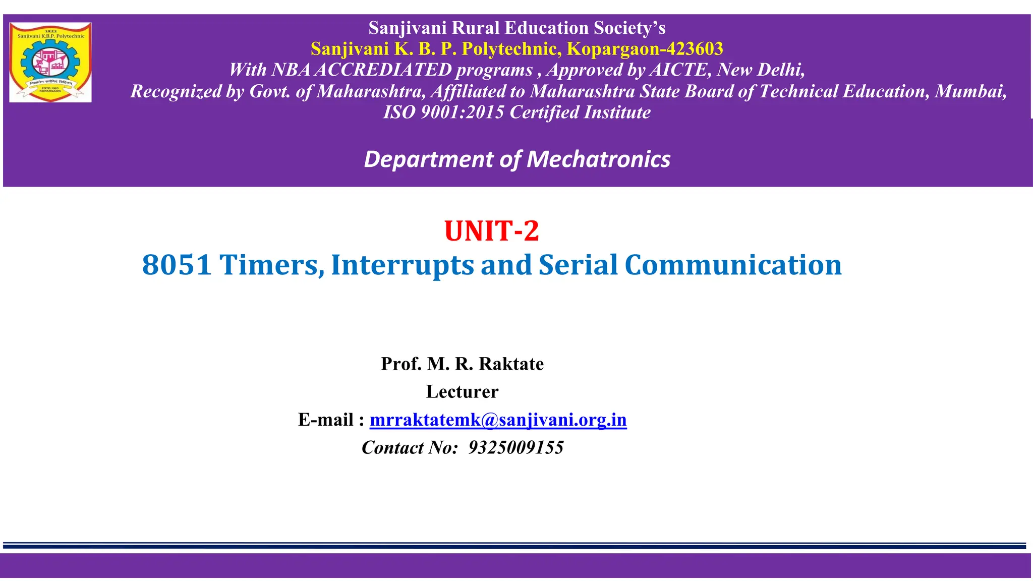UNIT-2
8051 Timers, Interrupts and Serial Communication
Prof. M. R. Raktate
Lecturer
E-mail : mrraktatemk@sanjivani.org.in
Contact No: 9325009155
Sanjivani Rural Education Society’s
Sanjivani K. B. P. Polytechnic, Kopargaon-423603
With NBA ACCREDIATED programs , Approved by AICTE, New Delhi,
Recognized by Govt. of Maharashtra, Affiliated to Maharashtra State Board of Technical Education, Mumbai,
ISO 9001:2015 Certified Institute
Department of Mechatronics
 