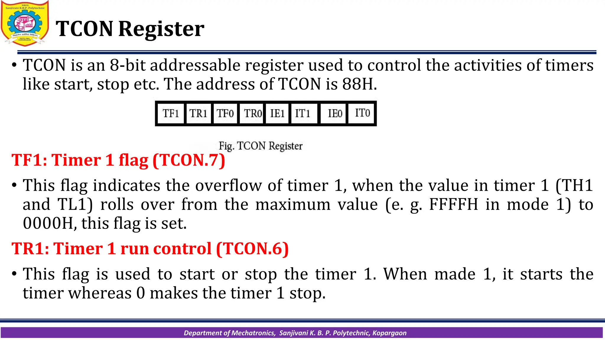 Department of Mechatronics, Sanjivani K. B. P. Polytechnic, Kopargaon
TCON Register
• TCON is an 8-bit addressable register used to control the activities of timers
like start, stop etc. The address of TCON is 88H.
TF1: Timer 1 flag (TCON.7)
• This flag indicates the overflow of timer 1, when the value in timer 1 (TH1
and TL1) rolls over from the maximum value (e. g. FFFFH in mode 1) to
0000H, this flag is set.
TR1: Timer 1 run control (TCON.6)
• This flag is used to start or stop the timer 1. When made 1, it starts the
timer whereas 0 makes the timer 1 stop.
 