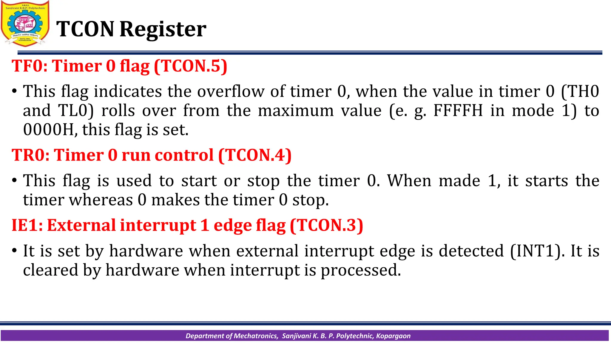 Department of Mechatronics, Sanjivani K. B. P. Polytechnic, Kopargaon
TCON Register
TF0: Timer 0 flag (TCON.5)
• This flag indicates the overflow of timer 0, when the value in timer 0 (TH0
and TL0) rolls over from the maximum value (e. g. FFFFH in mode 1) to
0000H, this flag is set.
TR0: Timer 0 run control (TCON.4)
• This flag is used to start or stop the timer 0. When made 1, it starts the
timer whereas 0 makes the timer 0 stop.
IE1: External interrupt 1 edge flag (TCON.3)
• It is set by hardware when external interrupt edge is detected (INT1). It is
cleared by hardware when interrupt is processed.
 
