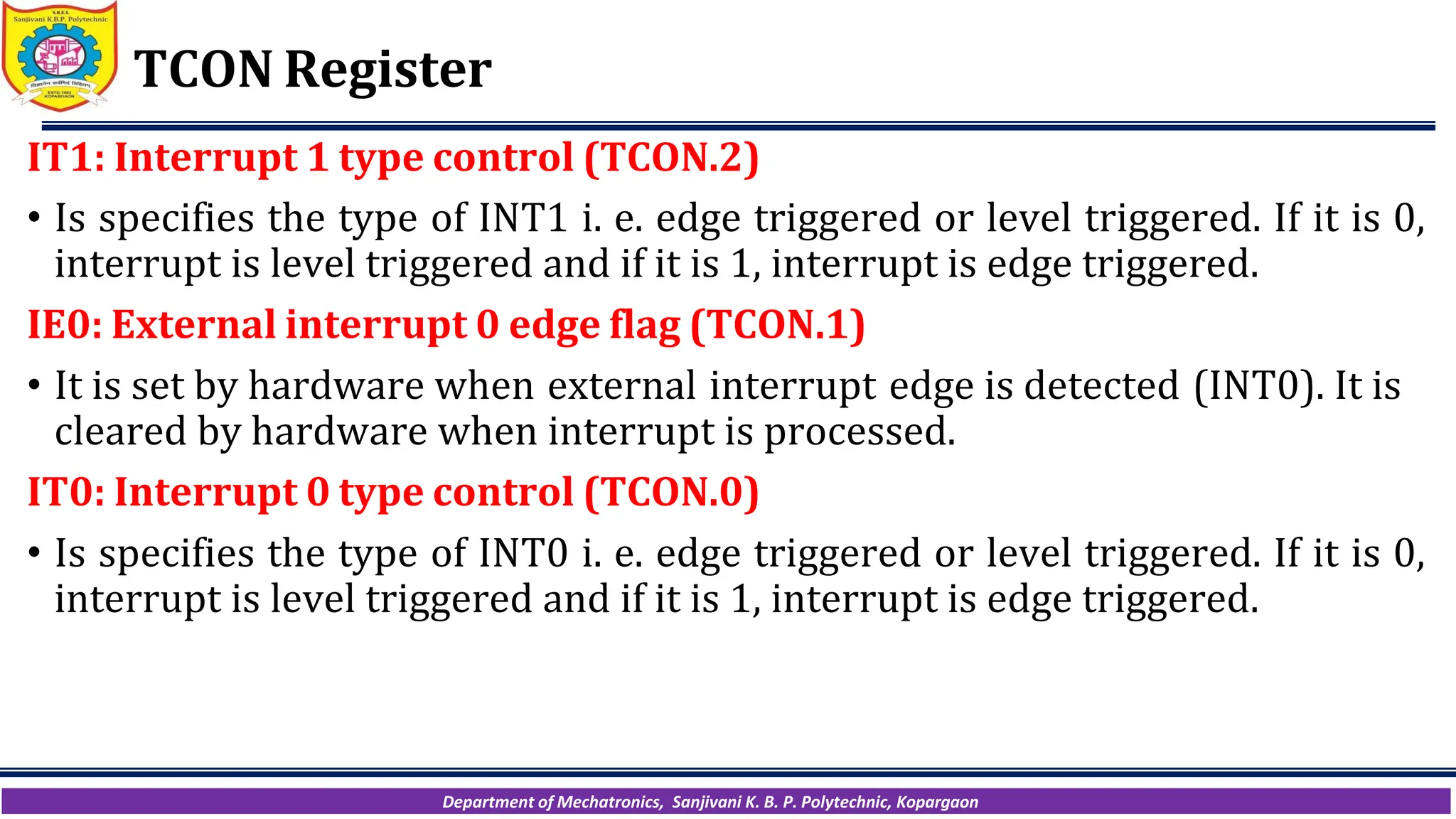 Department of Mechatronics, Sanjivani K. B. P. Polytechnic, Kopargaon
TCON Register
IT1: Interrupt 1 type control (TCON.2)
• Is specifies the type of INT1 i. e. edge triggered or level triggered. If it is 0,
interrupt is level triggered and if it is 1, interrupt is edge triggered.
IE0: External interrupt 0 edge flag (TCON.1)
• It is set by hardware when external interrupt edge is detected (INT0). It is
cleared by hardware when interrupt is processed.
IT0: Interrupt 0 type control (TCON.0)
• Is specifies the type of INT0 i. e. edge triggered or level triggered. If it is 0,
interrupt is level triggered and if it is 1, interrupt is edge triggered.
 