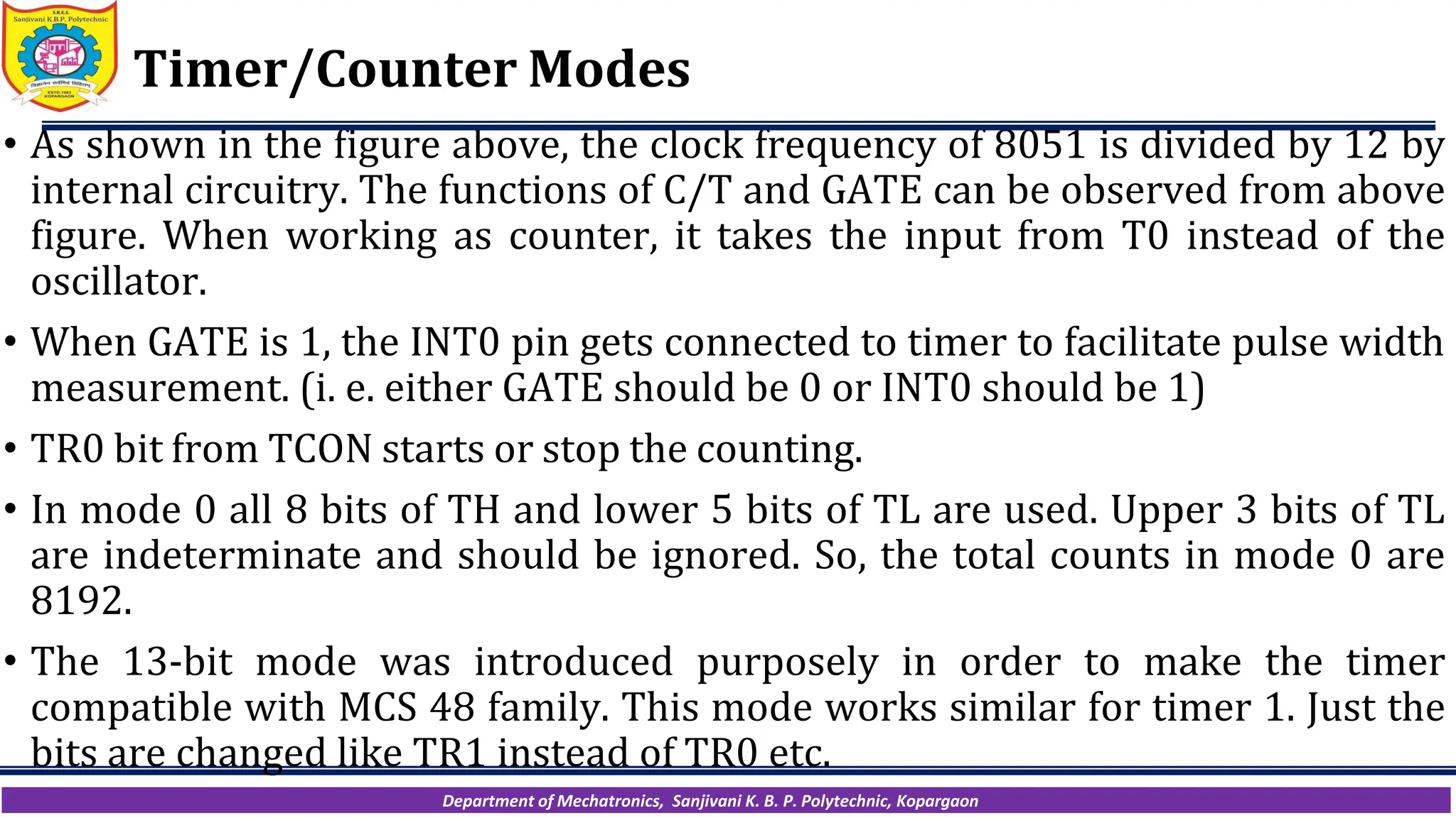 Department of Mechatronics, Sanjivani K. B. P. Polytechnic, Kopargaon
Timer/Counter Modes
• As shown in the figure above, the clock frequency of 8051 is divided by 12 by
internal circuitry. The functions of C/T and GATE can be observed from above
figure. When working as counter, it takes the input from T0 instead of the
oscillator.
• When GATE is 1, the INT0 pin gets connected to timer to facilitate pulse width
measurement. (i. e. either GATE should be 0 or INT0 should be 1)
• TR0 bit from TCON starts or stop the counting.
• In mode 0 all 8 bits of TH and lower 5 bits of TL are used. Upper 3 bits of TL
are indeterminate and should be ignored. So, the total counts in mode 0 are
8192.
• The 13-bit mode was introduced purposely in order to make the timer
compatible with MCS 48 family. This mode works similar for timer 1. Just the
bits are changed like TR1 instead of TR0 etc.
 