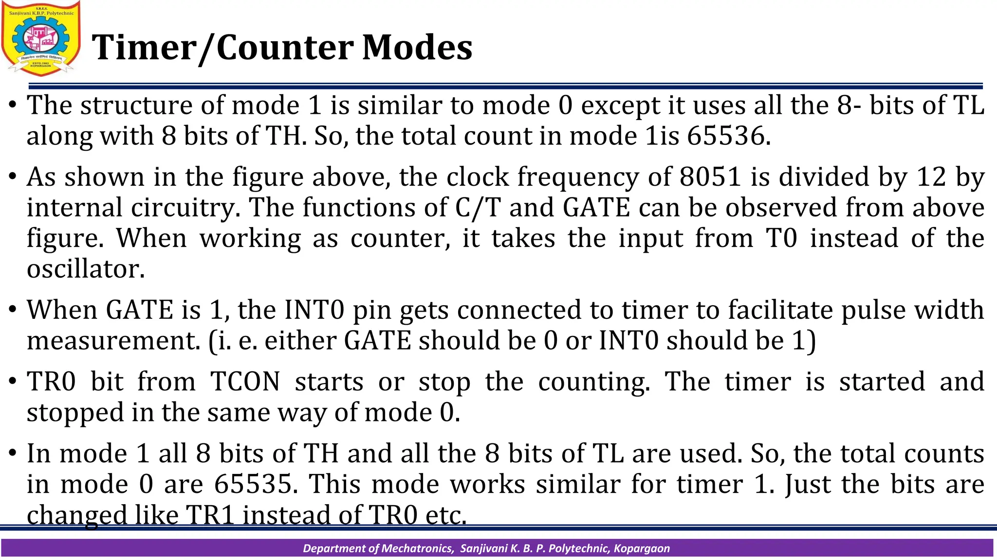 Department of Mechatronics, Sanjivani K. B. P. Polytechnic, Kopargaon
Timer/Counter Modes
• The structure of mode 1 is similar to mode 0 except it uses all the 8- bits of TL
along with 8 bits of TH. So, the total count in mode 1is 65536.
• As shown in the figure above, the clock frequency of 8051 is divided by 12 by
internal circuitry. The functions of C/T and GATE can be observed from above
figure. When working as counter, it takes the input from T0 instead of the
oscillator.
• When GATE is 1, the INT0 pin gets connected to timer to facilitate pulse width
measurement. (i. e. either GATE should be 0 or INT0 should be 1)
• TR0 bit from TCON starts or stop the counting. The timer is started and
stopped in the same way of mode 0.
• In mode 1 all 8 bits of TH and all the 8 bits of TL are used. So, the total counts
in mode 0 are 65535. This mode works similar for timer 1. Just the bits are
changed like TR1 instead of TR0 etc.
 