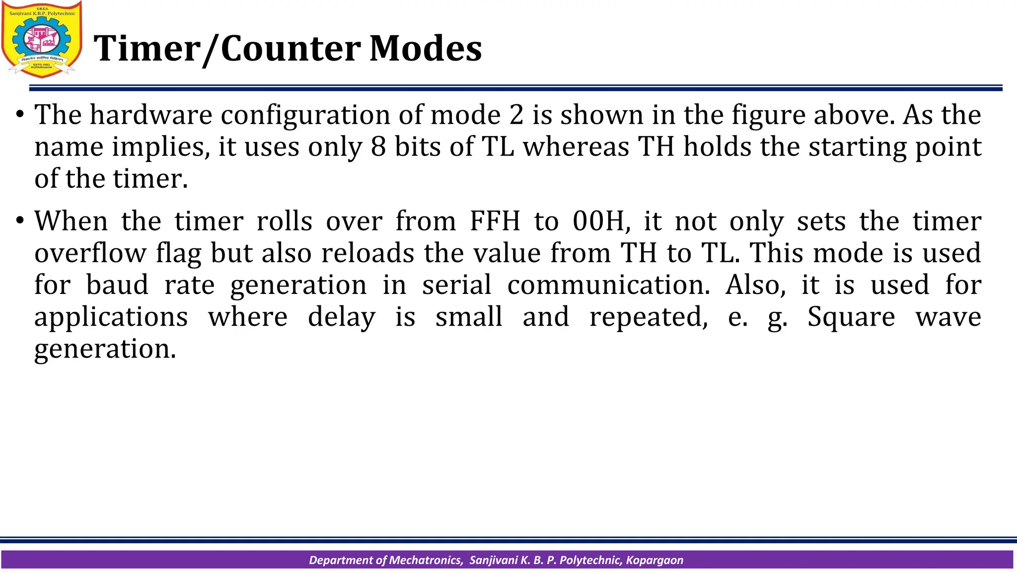 Department of Mechatronics, Sanjivani K. B. P. Polytechnic, Kopargaon
Timer/Counter Modes
• The hardware configuration of mode 2 is shown in the figure above. As the
name implies, it uses only 8 bits of TL whereas TH holds the starting point
of the timer.
• When the timer rolls over from FFH to 00H, it not only sets the timer
overflow flag but also reloads the value from TH to TL. This mode is used
for baud rate generation in serial communication. Also, it is used for
applications where delay is small and repeated, e. g. Square wave
generation.
 