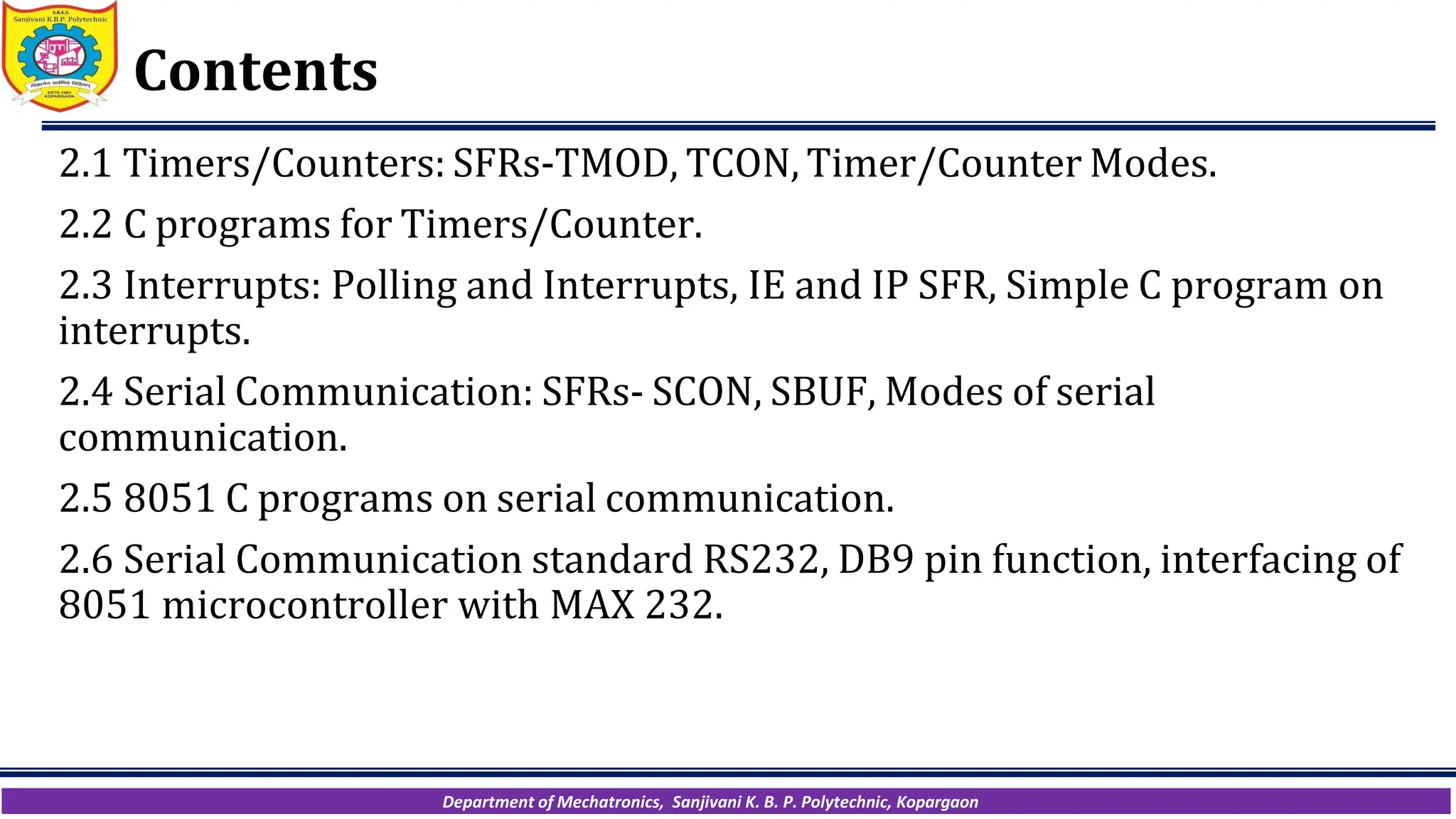 Department of Mechatronics, Sanjivani K. B. P. Polytechnic, Kopargaon
Contents
2.1 Timers/Counters: SFRs-TMOD, TCON, Timer/Counter Modes.
2.2 C programs for Timers/Counter.
2.3 Interrupts: Polling and Interrupts, IE and IP SFR, Simple C program on
interrupts.
2.4 Serial Communication: SFRs- SCON, SBUF, Modes of serial
communication.
2.5 8051 C programs on serial communication.
2.6 Serial Communication standard RS232, DB9 pin function, interfacing of
8051 microcontroller with MAX 232.
 