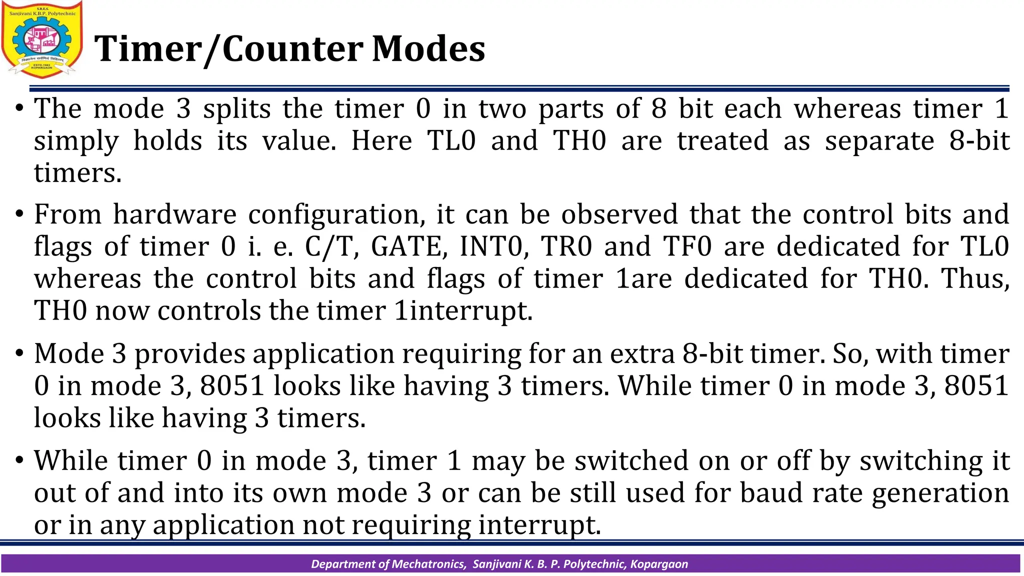 Department of Mechatronics, Sanjivani K. B. P. Polytechnic, Kopargaon
Timer/Counter Modes
• The mode 3 splits the timer 0 in two parts of 8 bit each whereas timer 1
simply holds its value. Here TL0 and TH0 are treated as separate 8-bit
timers.
• From hardware configuration, it can be observed that the control bits and
flags of timer 0 i. e. C/T, GATE, INT0, TR0 and TF0 are dedicated for TL0
whereas the control bits and flags of timer 1are dedicated for TH0. Thus,
TH0 now controls the timer 1interrupt.
• Mode 3 provides application requiring for an extra 8-bit timer. So, with timer
0 in mode 3, 8051 looks like having 3 timers. While timer 0 in mode 3, 8051
looks like having 3 timers.
• While timer 0 in mode 3, timer 1 may be switched on or off by switching it
out of and into its own mode 3 or can be still used for baud rate generation
or in any application not requiring interrupt.
 