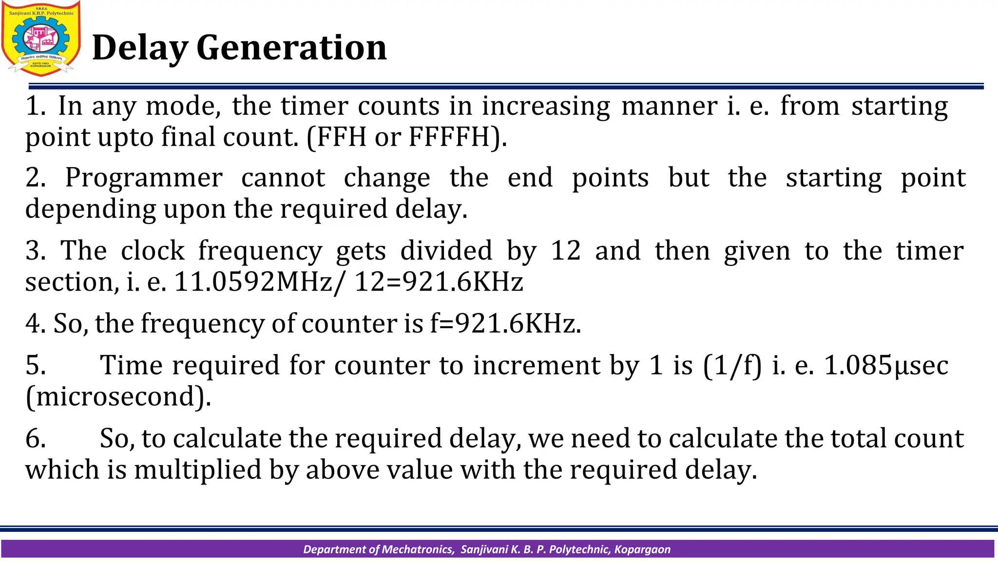 Department of Mechatronics, Sanjivani K. B. P. Polytechnic, Kopargaon
Delay Generation
1. In any mode, the timer counts in increasing manner i. e. from starting
point upto final count. (FFH or FFFFH).
2. Programmer cannot change the end points but the starting point
depending upon the required delay.
3. The clock frequency gets divided by 12 and then given to the timer
section, i. e. 11.0592MHz/ 12=921.6KHz
4. So, the frequency of counter is f=921.6KHz.
5. Time required for counter to increment by 1 is (1/f) i. e. 1.085µsec
(microsecond).
6. So, to calculate the required delay, we need to calculate the total count
which is multiplied by above value with the required delay.
 