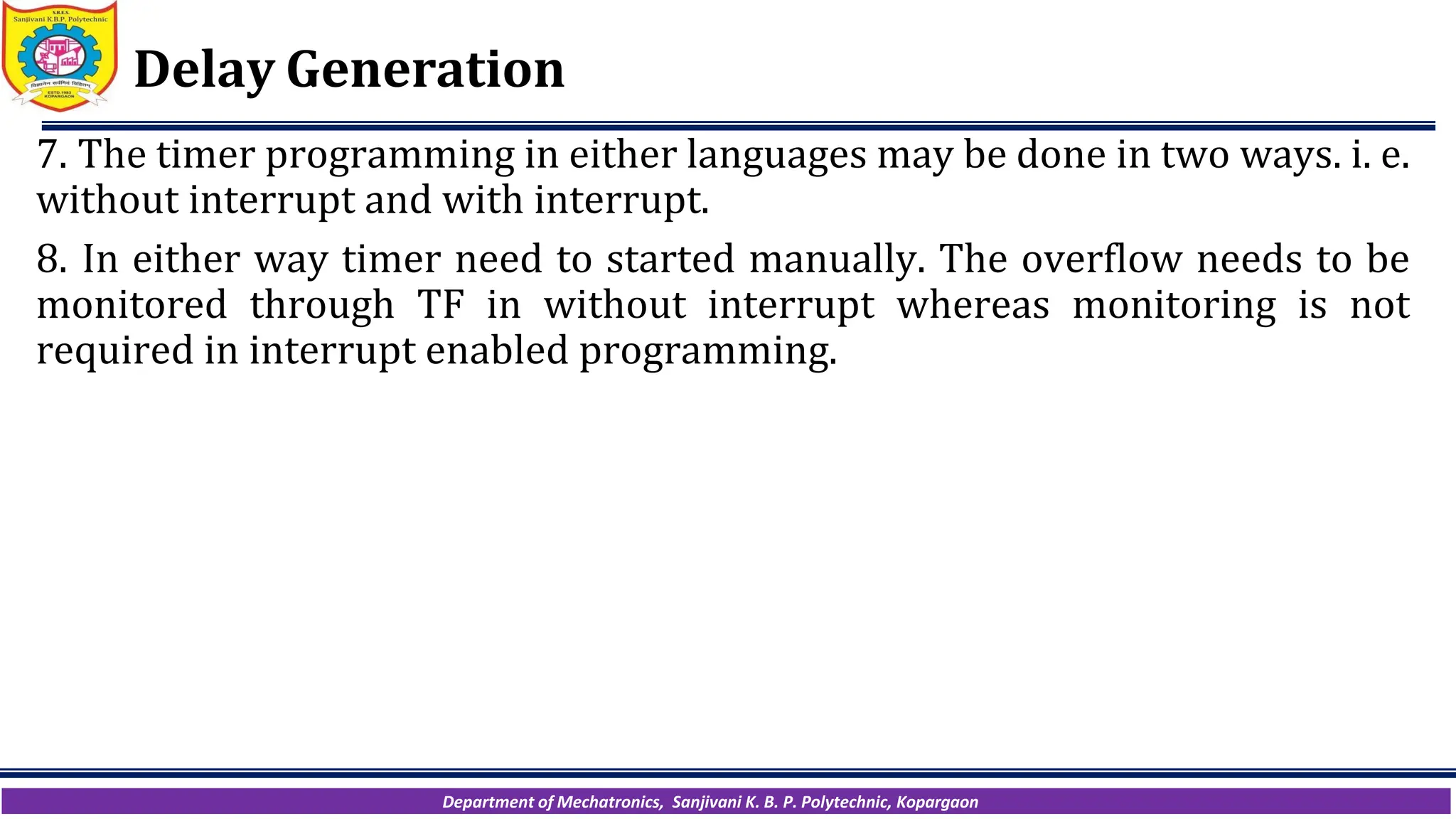 Department of Mechatronics, Sanjivani K. B. P. Polytechnic, Kopargaon
Delay Generation
7. The timer programming in either languages may be done in two ways. i. e.
without interrupt and with interrupt.
8. In either way timer need to started manually. The overflow needs to be
monitored through TF in without interrupt whereas monitoring is not
required in interrupt enabled programming.
 