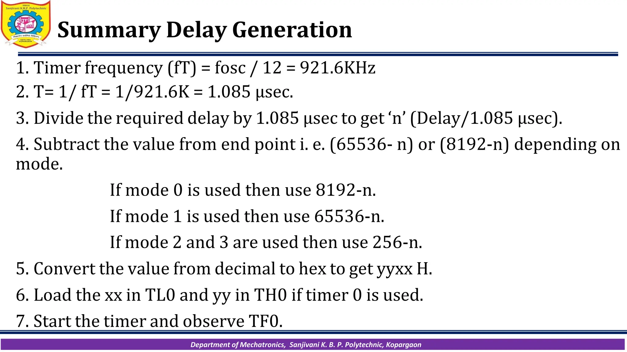 Department of Mechatronics, Sanjivani K. B. P. Polytechnic, Kopargaon
Summary Delay Generation
1. Timer frequency (fT) = fosc / 12 = 921.6KHz
2. T= 1/ fT = 1/921.6K = 1.085 µsec.
3. Divide the required delay by 1.085 µsec to get ‘n’ (Delay/1.085 µsec).
4. Subtract the value from end point i. e. (65536- n) or (8192-n) depending on
mode.
If mode 0 is used then use 8192-n.
If mode 1 is used then use 65536-n.
If mode 2 and 3 are used then use 256-n.
5. Convert the value from decimal to hex to get yyxx H.
6. Load the xx in TL0 and yy in TH0 if timer 0 is used.
7. Start the timer and observe TF0.
 