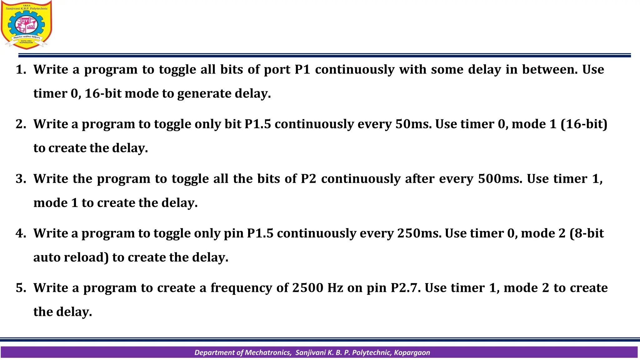 Department of Mechatronics, Sanjivani K. B. P. Polytechnic, Kopargaon
1. Write a program to toggle all bits of port P1 continuously with some delay in between. Use
timer 0, 16-bit mode to generate delay.
2. Write a program to toggle only bit P1.5 continuously every 50ms. Use timer 0, mode 1 (16-bit)
to create the delay.
3. Write the program to toggle all the bits of P2 continuously after every 500ms. Use timer 1,
mode 1 to create the delay.
4. Write a program to toggle only pin P1.5 continuously every 250ms. Use timer 0, mode 2 (8-bit
auto reload) to create the delay.
5. Write a program to create a frequency of 2500 Hz on pin P2.7. Use timer 1, mode 2 to create
the delay.
 